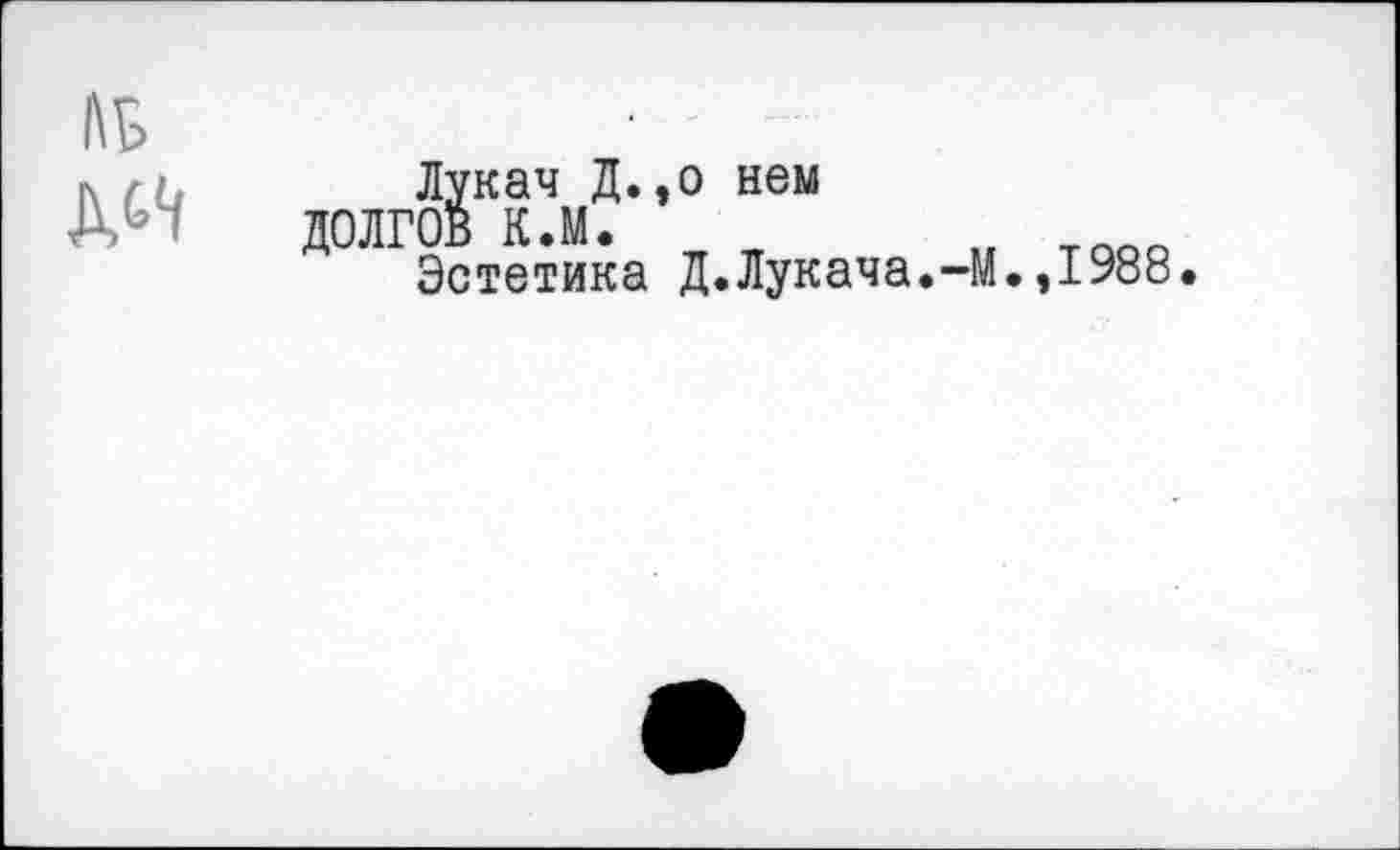 ﻿Лукач Д.,о нем
ДОЛГОВ К.М.	„ тпоп
Эстетика Д.Лукача.-М.,1988.